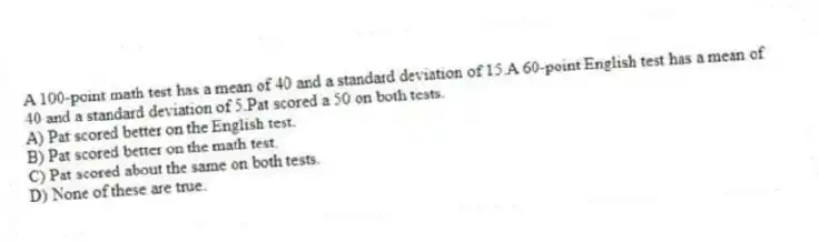 A 100-point math test has a mean of 40 and a standard deviation of 15.A 60-point English test has a mean of 40 and a standard deviation of 5.Pat scored a 50 on both tests.
A) Pat scored better on the English test.
B) Pat scored better on the math test.
C) Pat scored about the same on both tests.
D) None of these are true.