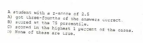 A student with a z-score of 2.5
A) got three-fourths of the answers correct.
B) scored at the 75 percentile.
C) scored in the highest 1 percent of the cases.
D) None of these are true.