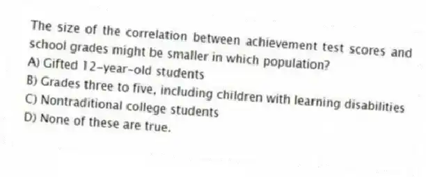 The size of the correlation between achievement test scores and school grades might be smaller in which population?
A) Gifted 12-year-old students
B) Grades three to five, including children with learning disabilities
C) Nontraditional college students
D) None of these are true.