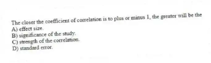 The closer the coefficient of correlation is to plus or minus 1, the greater will be the
A) effect size.
B) significance of the study.
C) strength of the correlation.
D) standard error.