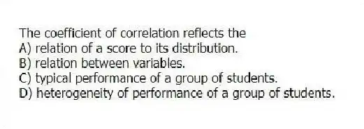 The coefficient of correlation reflects the
A) relation of a score to its distribution.
B) relation between variables.
C) typical performance of a group of students.
D) heterogeneity of performance of a group of students.