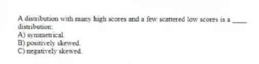 A distribution with many high scores and a few scattered low scores is a ____ distribution:
A) symmetrical.
B) positively skewed.
C) negatively skewed.