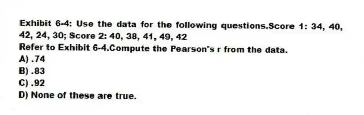 Exhibit 6-4: Use the data for the following questions.Score 1: 34, 40, 42, 24, 30; Score 2: 40, 38, 41, 49, 42
-Refer to Exhibit 6-4.Compute the Pearson's r from the data.
A) .74
B) .83
C) .92
D) None of these are true.