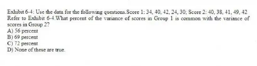 Exhibit 6-4: Use the data for the following questions.Score 1: 34, 40, 42, 24, 30; Score 2: 40, 38, 41, 49, 42
-Refer to Exhibit 6-4.What percent of the variance of scores in Group 1 is common with the variance of scores in Group 2?
A) 56 percent
B) 69 percent
C) 72 percent
D) None of these are true.
