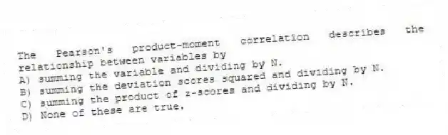The Pearson's product-moment correlation describes the relationship between variables by
A) summing the variable and dividing by N.
B) summing the deviation scores squared and dividing by N.
C) summing the product of z-scores and dividing by N.
D) None of these are true.