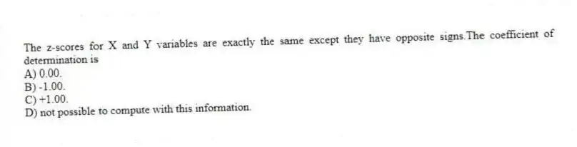 The z-scores for X and Y variables are exactly the same except they have opposite signs.The coefficient of determination is
A) 0.00.
B) -1.00.
C) +1.00.
D) not possible to compute with this information.
