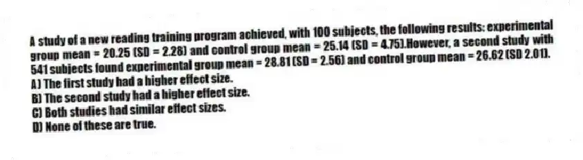 A study of a new reading training program achieved, with 100 subjects, the following results: experimental group mean = 20.25 (SD = 2.28) and control group mean = 25.14 (SD = 4.75).However, a second study with 541 subjects found experimental group mean = 28.81 (SD = 2.56) and control group mean = 26.62 (SD 2.01).
A) The first study had a higher effect size.
B) The second study had a higher effect size.
C) Both studies had similar effect sizes.
D) None of these are true.