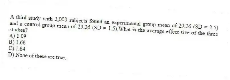A third study with 2,000 subjects found an experimental group mean of 29.26 (SD = 2.5) and a control group mean of 29.26 (SD = 1.5).What is the average effect size of the three studies?
A) 1.09
B) 1.66
C) 1.84
D) None of these are true.