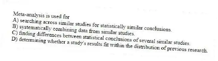 Meta-analysis is used for
A) searching across similar studies for statistically similar conclusions.
B) systematically combining data from similar studies.
C) finding differences between statistical conclusions of several similar studies.
D) determining whether a study's results fit within the distribution of previous research.