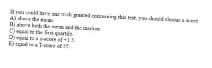 If you could have one wish granted concerning this test, you should choose a score
A) above the mean.
B) above both the mean and the median.
C) equal to the first quartile.
D) equal to a z-score of +1.5.
E) equal to a T-score of 55.