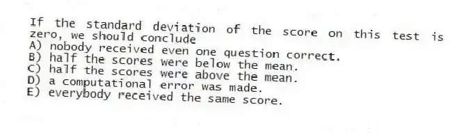 If the standard deviation of the score on this test is zero, we should conclude
A) nobody received even one question correct.
B) half the scores were below the mean.
C) half the scores were above the mean.
D) a computational error was made.
E) everybody received the same score.