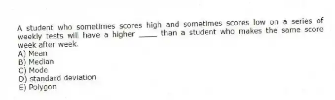 A student who sometimes scores high and sometimes scores low on a series of weekly tests will have a higher ____ than a student who makes the same score week after week.
A) Mean
B) Median
C) Mode
D) standard deviation
E) Polygon