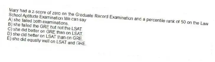 Mary had a z-score of zero on the Graduate Record Examination and a percentile rank of 50 on the Law School Aptitude Examination.We can say
A) she failed both examinations.
B) she failed the GRE but not the LSAT.
C) she did better on GRE than on LSAT.
D) she did better on LSAT than on GRE.
E) she did equally well on LSAT and GRE.