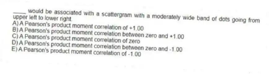 ____ would be associated with a scattergram with a moderately wide band of dots going from upper left to lower right.
A) A Pearson's product moment correlation of +1.00
B) A Pearson's product moment correlation between zero and +1.00
C) A Pearson's product moment correlation of zero
D) A Pearson's product moment correlation between zero and -1.00
E) A Pearson's product moment correlation of -1.00