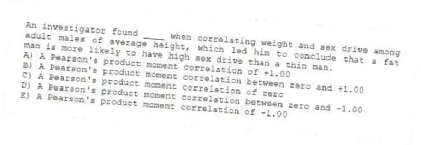 An investigator found ____ when correlating weight and sex drive among adult males of average height, which led him to conclude that a fat man is more likely to have high sex drive than a thin man.
A) A Pearson's product moment correlation of +1.00
B) A Pearson's product moment correlation between zero and +1.00
C) A Pearson's product moment correlation of zero
D) A Pearson's product moment correlation between zero and -1.00
E) A Pearson's product moment correlation of -1.00