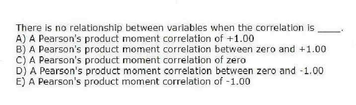 There is no relationship between variables when the correlation is ____.
A) A Pearson's product moment correlation of +1.00
B) A Pearson's product moment correlation between zero and +1.00
C) A Pearson's product moment correlation of zero
D) A Pearson's product moment correlation between zero and -1.00
E) A Pearson's product moment correlation of -1.00