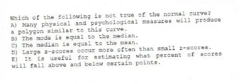 Which of the following is not true of the normal curve?
A) Many physical and psychological measures will produce a polygon similar to this curve.
B) The mode is equal to the median.
C) The median is equal to the mean.
D) Large z-scores occur more often than small z-scores.
E) It is useful for estimating what percent of scores will fall above and below certain points.