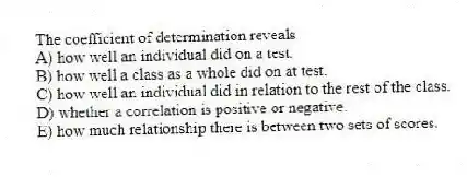 The coefficient of determination reveals
A) how well an individual did on a test.
B) how well a class as a whole did on at test.
C) how well an individual did in relation to the rest of the class.
D) whether a correlation is positive or negative.
E) how much relationship there is between two sets of scores.