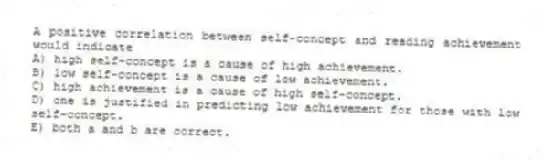 A positive correlation between self-concept and reading achievement would indicate
A) high self-concept is a cause of high achievement.
B) low self-concept is a cause of low achievement.
C) high achievement is a cause of high self-concept.
D) one is justified in predicting low achievement for those with low self-concept.
E) both a and b are correct.