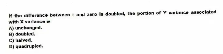 If the difference between r and zero is doubled, the portion of Y variance associated with X variance is
A) unchanged.
B) doubled.
C) halved.
D) quadrupled.