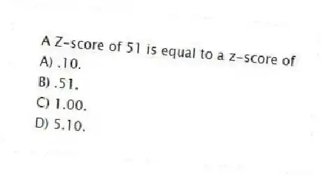 A Z-score of 51 is equal to a z-score of
A) .10.
B) .51.
C) 1.00.
D) 5.10.