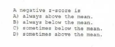 A negative z-score is
A) always above the mean.
B) always below the mean.
C) sometimes below the mean.
D) sometimes above the mean.