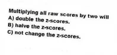 Multiplying all raw scores by two will
A) double the z-scores.
B) halve the z-scores.
C) not change the z-scores.