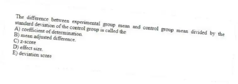 The difference between experimental group mean and control group mean divided by the standard deviation of the control group is called the
A) coefficient of determination.
B) mean adjusted difference.
C) z-score
D) effect size.
E) deviation score