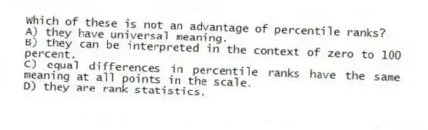 Which of these is not an advantage of percentile ranks?
A) they have universal meaning.
B) they can be interpreted in the context of zero to 100 percent.
C) equal differences in percentile ranks have the same meaning at all points in the scale.
D) they are rank statistics.