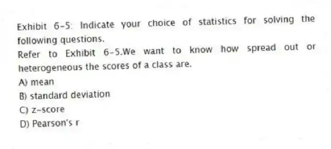 Exhibit 6-5: Indicate your choice of statistics for solving the following questions.
-Refer to Exhibit 6-5.We want to know how spread out or heterogeneous the scores of a class are.
A) mean
B) standard deviation
C) z-score
D) Pearson's r