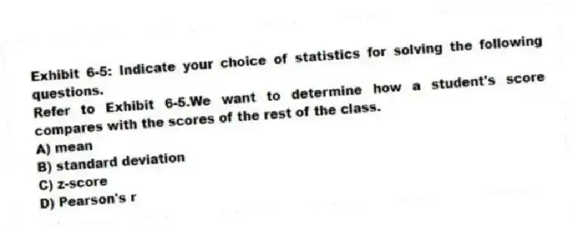 Exhibit 6-5: Indicate your choice of statistics for solving the following questions.
-Refer to Exhibit 6-5.We want to determine how a student's score compares with the scores of the rest of the class.
A) mean
B) standard deviation
C) z-score
D) Pearson's r