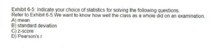 Exhibit 6-5: Indicate your choice of statistics for solving the following questions.
-Refer to Exhibit 6-5.We want to know how well the class as a whole did on an examination.
A) mean
B) standard deviation
C) z-score
D) Pearson's r