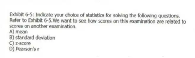 Exhibit 6-5: Indicate your choice of statistics for solving the following questions.
-Refer to Exhibit 6-5.We want to see how scores on this examination are related to scores on another examination.
A) mean
B) standard deviation
C) z-score
D) Pearson's r