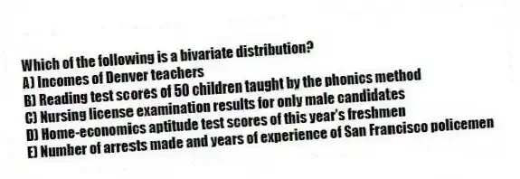 Which of the following is a bivariate distribution?
A) Incomes of Denver teachers
B) Reading test scores of 50 children taught by the phonics method
C) Nursing license examination results for only male candidates
D) Home-economics aptitude test scores of this year's freshmen
E) Number of arrests made and years of experience of San Francisco policemen