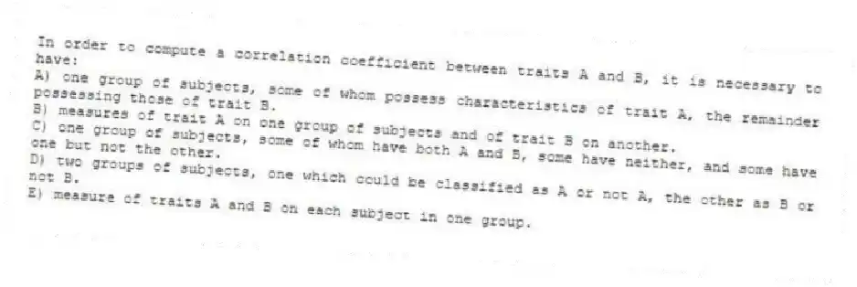 In order to compute a correlation coefficient between traits A and B, it is necessary to have:
A) one group of subjects, some of whom possess characteristics of trait A, the remainder possessing those of trait B.
B) measures of trait A on one group of subjects and of trait B on another.
C) one group of subjects, some of whom have both A and B, some have neither, and some have one but not the other.
D) two groups of subjects, one which could be classified as A or not A, the other as B or not B.
E) measure of traits A and B on each subject in one group.