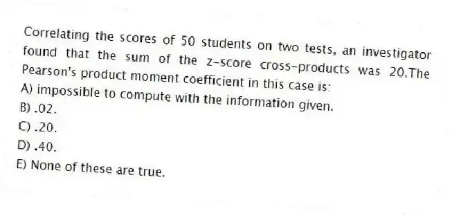 Correlating the scores of 50 students on two tests, an investigator found that the sum of the z-score cross-products was 20.The Pearson's product moment coefficient in this case is:
A) impossible to compute with the information given.
B) .02.
C) .20.
D) .40.
E) None of these are true.