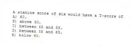 A stanine score of six would have a T-score of
A) 60.
B) above 50.
C) between 45 and 55.
D) between 55 and 65.
E) below 60.