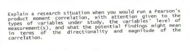 Explain a research situation when you would run a Pearson's product moment correlation, with attention given to the types of variables under study, the variables' level of measurement(s), and what the potential findings might mean in terms of the directionality and magnitude of the correlation.