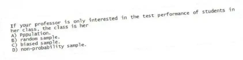 If your professor is only interested in the test performance of students in her class, the class is her
A) Pppulation.
B) random sample.
C) biased sample.
D) non-probability sample.