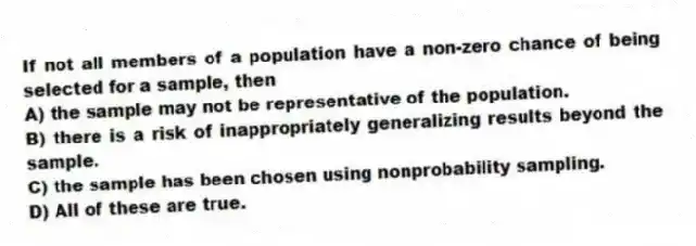 If not all members of a population have a non-zero chance of being selected for a sample, then
A) the sample may not be representative of the population.
B) there is a risk of inappropriately generalizing results beyond the sample.
C) the sample has been chosen using nonprobability sampling.
D) All of these are true.