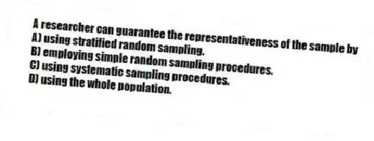 A researcher can guarantee the representativeness of the sample by
A) using stratified random sampling.
B) employing simple random sampling procedures.
C) using systematic sampling procedures.
D) using the whole population.