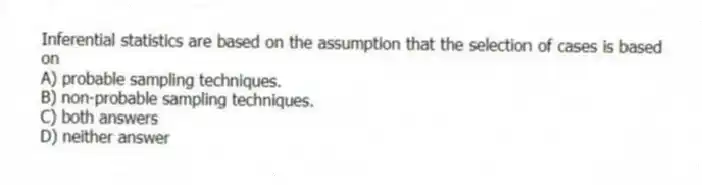 Inferential statistics are based on the assumption that the selection of cases is based on
A) probable sampling techniques.
B) non-probable sampling techniques.
C) both answers
D) neither answer