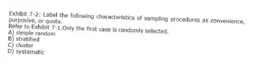 Exhibit 7-2: Label the following characteristics of sampling procedures as convenience, purposive, or quota.
-Refer to Exhibit 7-1.Only the first case is randomly selected.
A) simple random
B) stratified
C) cluster
D) systematic
