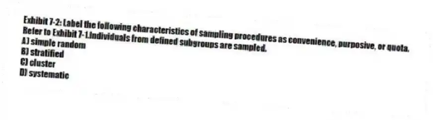 Exhibit 7-2: Label the following characteristics of sampling procedures as convenience, purposive, or quota.
-Refer to Exhibit 7-1.Individuals from defined subgroups are sampled.
A) simple random
B) stratified
C) cluster
D) systematic
