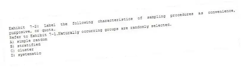 Exhibit 7-2: Label the following characteristics of sampling procedures as convenience, purposive, or quota.
-Refer to Exhibit 7-1.Naturally occurring groups are randomly selected.
A) simple random
B) stratified
C) cluster
D) systematic