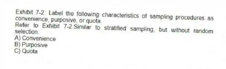 Exhibit 7-2: Label the following characteristics of sampling procedures as convenience, purposive, or quota.
-Refer to Exhibit 7-2.Similar to stratified sampling, but without random selection.
A) Convenience
B) Purposive
C) Quota