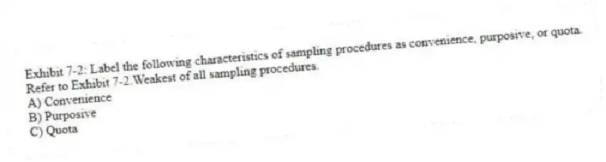 Exhibit 7-2: Label the following characteristics of sampling procedures as convenience, purposive, or quota.
-Refer to Exhibit 7-2.Weakest of all sampling procedures.
A) Convenience
B) Purposive
C) Quota