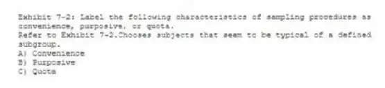 Exhibit 7-2: Label the following characteristics of sampling procedures as convenience, purposive, or quota.
-Refer to Exhibit 7-2.Chooses subjects that seem to be typical of a defined subgroup.
A) Convenience
B) Purposive
C) Quota