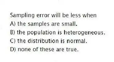 Sampling error will be less when
A) the samples are small.
B) the population is heterogeneous.
C) the distribution is normal.
D) none of these are true.