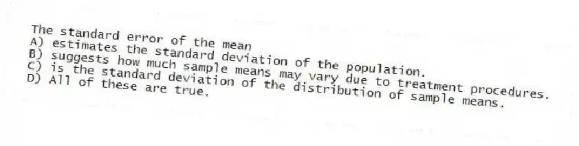 The standard error of the mean
A) estimates the standard deviation of the population.
B) suggests how much sample means may vary due to treatment procedures.
C) is the standard deviation of the distribution of sample means.
D) All of these are true.